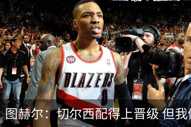 图赫尔：切尔西配得上晋级 但我们犯下太多错误