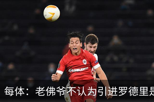 每体：老佛爷不认为引进罗德里是优先事项，身体疑虑是加盟障碍